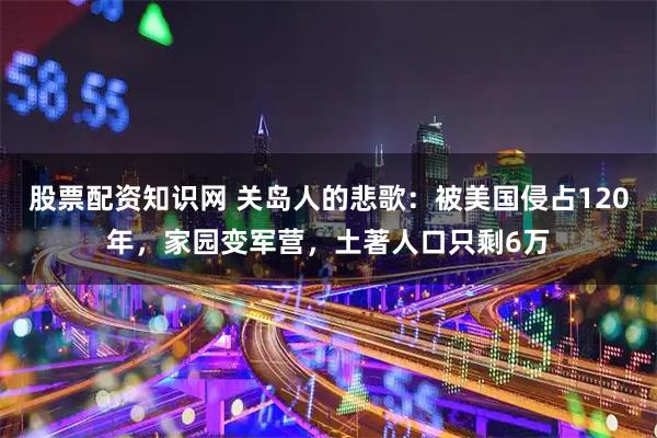 股票配资知识网 关岛人的悲歌：被美国侵占120年，家园变军营，土著人口只剩6万