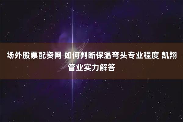 场外股票配资网 如何判断保温弯头专业程度 凯翔管业实力解答