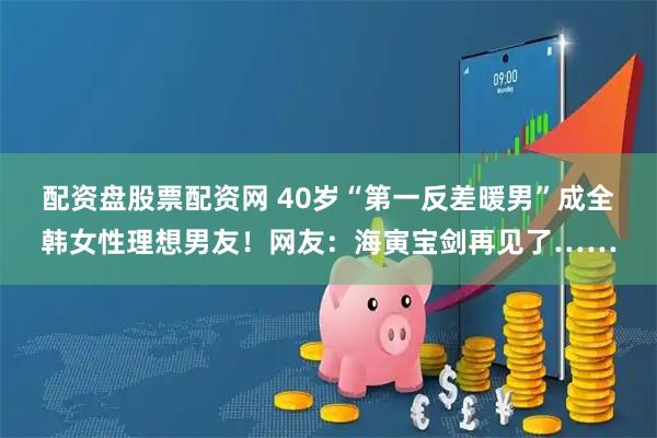 配资盘股票配资网 40岁“第一反差暖男”成全韩女性理想男友！网友：海寅宝剑再见了……